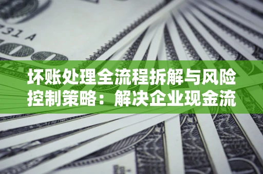 武汉坏账处理全流程拆解与风险控制策略：解决企业现金流顽疾的实战指南