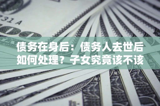 武汉债务在身后：债务人去世后如何处理？子女究竟该不该还钱？