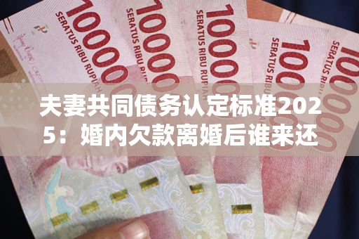 武汉夫妻共同债务认定标准2025:婚内欠款离婚后谁来还? 武汉夫妻共同债务认定标准2025:婚内欠款离婚后谁来还?