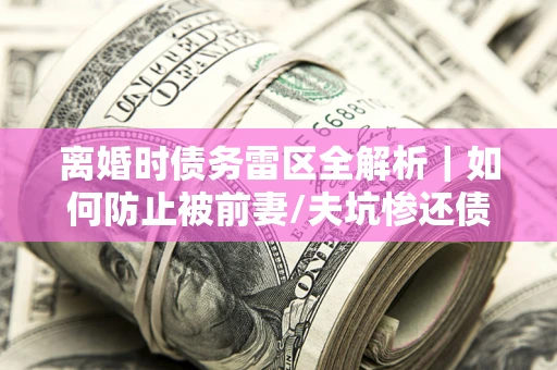 武汉离婚时债务雷区全解析｜如何防止被前妻/夫坑惨还债？