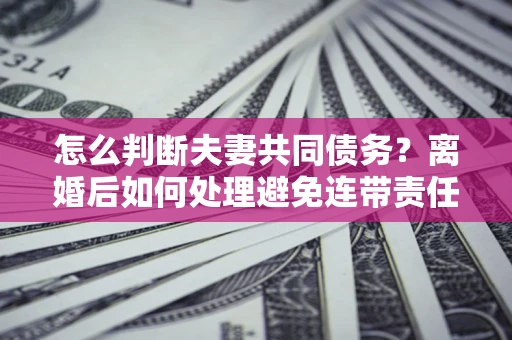武汉怎么判断夫妻共同债务？离婚后如何处理避免连带责任？